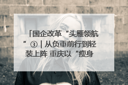 国企改革“头雁领航”③｜从负重前行到轻装上阵 重庆以“瘦身”谋“健体”