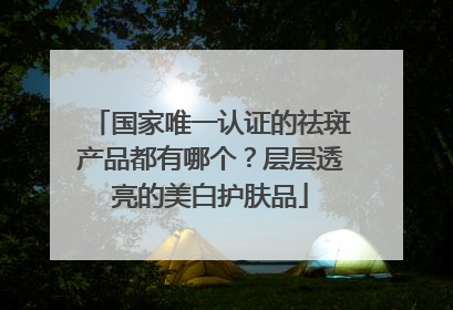 国家唯一认证的祛斑产品都有哪个？层层透亮的美白护肤品