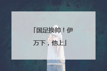 国足换帅！伊万下，他上