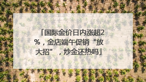国际金价日内涨超2%，金店端午促销“放大招”，炒金还热吗