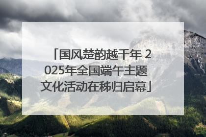 国风楚韵越千年 2025年全国端午主题文化活动在秭归启幕