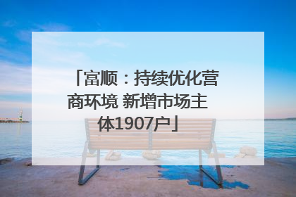 富顺：持续优化营商环境 新增市场主体1907户