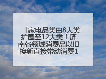家电品类由8大类扩围至12大类！济南各领域消费品以旧换新直接带动消费157.2亿元