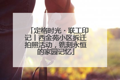 定格时光・联工印记丨西金苑小区拆迁拍照活动，镌刻永恒的家园记忆