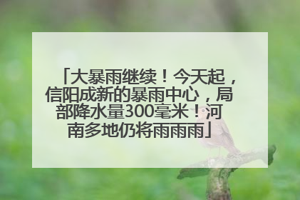 大暴雨继续！今天起，信阳成新的暴雨中心，局部降水量300毫米！河南多地仍将雨雨雨