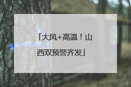 大风+高温！山西双预警齐发