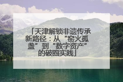 天津解锁非遗传承新路径：从“窑火孤盏”到“数字资产”的破圈实践