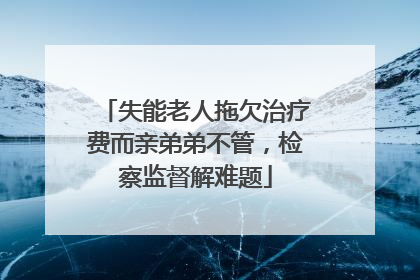 失能老人拖欠治疗费而亲弟弟不管，检察监督解难题