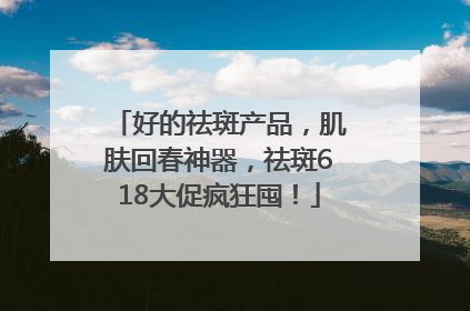 好的祛斑产品，肌肤回春神器，祛斑618大促疯狂囤！