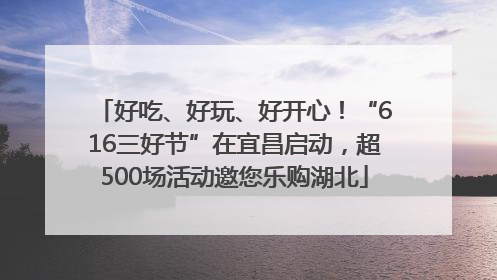好吃、好玩、好开心！“616三好节”在宜昌启动，超500场活动邀您乐购湖北