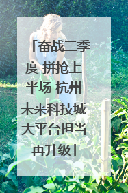 奋战二季度 拼抢上半场 杭州未来科技城大平台担当再升级