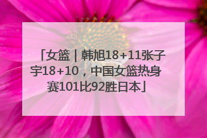 女篮｜韩旭18+11张子宇18+10，中国女篮热身赛101比92胜日本