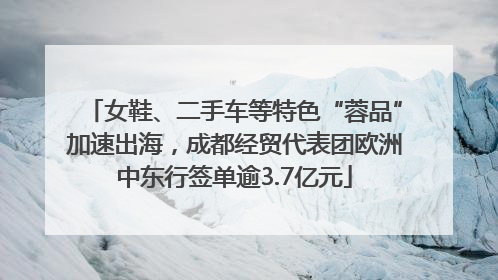 女鞋、二手车等特色“蓉品”加速出海，成都经贸代表团欧洲中东行签单逾3.7亿元