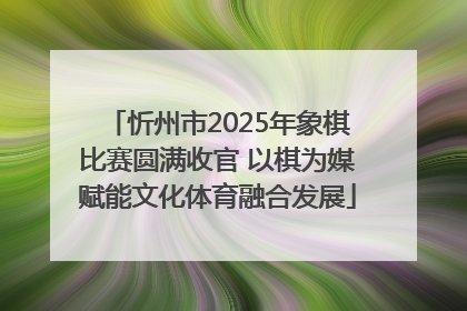 忻州市2025年象棋比赛圆满收官 以棋为媒赋能文化体育融合发展