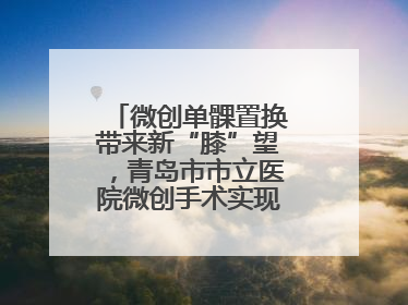 微创单髁置换带来新“膝”望，青岛市市立医院微创手术实现“保膝”目标