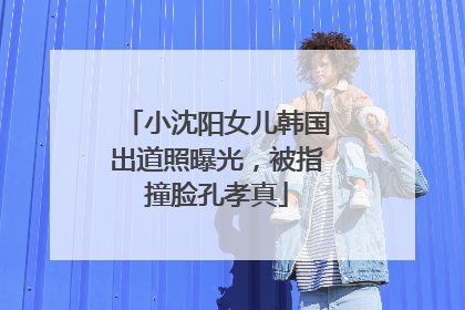 小沈阳女儿韩国出道照曝光，被指撞脸孔孝真