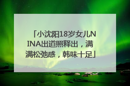 小沈阳18岁女儿NINA出道照释出，满满松弛感，韩味十足