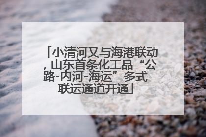 小清河又与海港联动，山东首条化工品“公路-内河-海运”多式联运通道开通