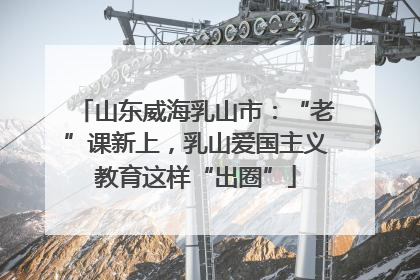 山东威海乳山市：“老”课新上，乳山爱国主义教育这样“出圈”