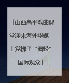 山西高平戏曲课堂迎来海外华媒 上党梆子“圈粉”国际观众