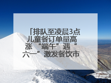 排队至凌晨3点 儿童餐订单量高涨 “端午”遇“六一”激发餐饮市场新活力
