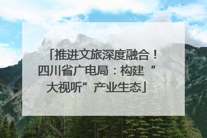 推进文旅深度融合！四川省广电局：构建“大视听”产业生态