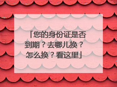 您的身份证是否到期？去哪儿换？怎么换？看这里