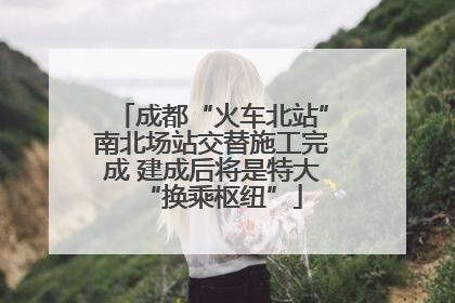 成都“火车北站”南北场站交替施工完成 建成后将是特大“换乘枢纽”