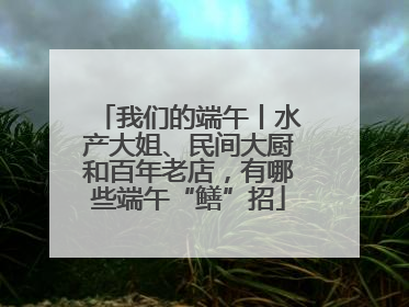我们的端午丨水产大姐、民间大厨和百年老店，有哪些端午“鳝”招