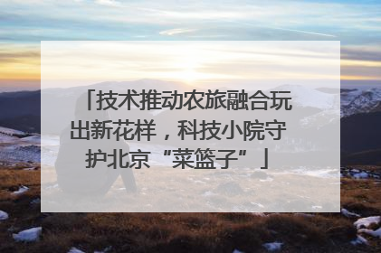 技术推动农旅融合玩出新花样，科技小院守护北京“菜篮子”