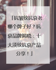 抗皱纹抗衰老哪个牌子好？抗衰品牌揭晓：十大淡纹抗衰产品分享！