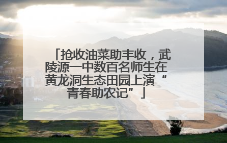 抢收油菜助丰收，武陵源一中数百名师生在黄龙洞生态田园上演“青春助农记”