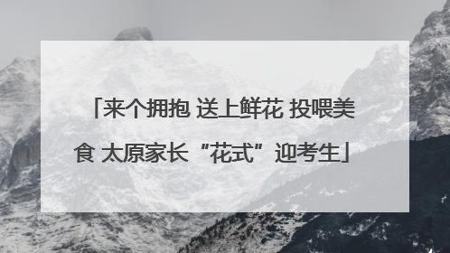 来个拥抱 送上鲜花 投喂美食 太原家长“花式”迎考生