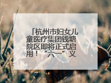 杭州市妇女儿童医疗集团钱塘院区即将正式启用！“六一”义诊活动来啦