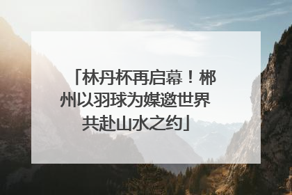 林丹杯再启幕！郴州以羽球为媒邀世界共赴山水之约