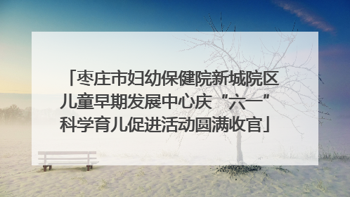 枣庄市妇幼保健院新城院区儿童早期发展中心庆“六一”科学育儿促进活动圆满收官