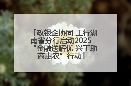 政银企协同 工行湖南省分行启动2025“金融送解优 兴工助商惠农”行动