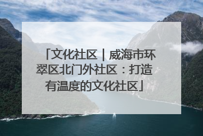 文化社区｜威海市环翠区北门外社区：打造有温度的文化社区