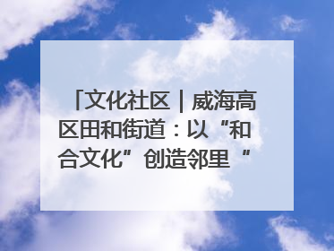 文化社区｜威海高区田和街道：以“和合文化”创造邻里“和合之美”