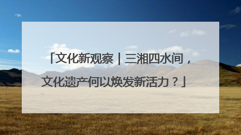 文化新观察｜三湘四水间，文化遗产何以焕发新活力？