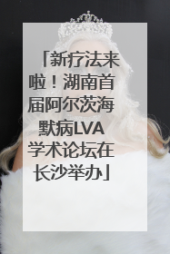 新疗法来啦！湖南首届阿尔茨海默病LVA学术论坛在长沙举办