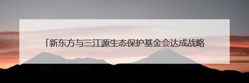 新东方与三江源生态保护基金会达成战略合作，共绘生态保护与教育公益新蓝图