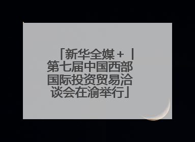 新华全媒＋丨第七届中国西部国际投资贸易洽谈会在渝举行
