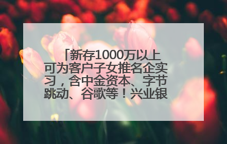 新存1000万以上可为客户子女推名企实习，含中金资本、字节跳动、谷歌等！兴业银行回应：属实