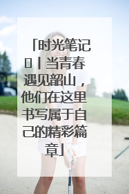 时光笔记⑪丨当青春遇见韶山，他们在这里书写属于自己的精彩篇章