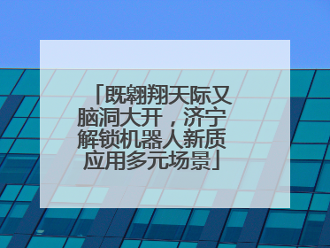 既翱翔天际又脑洞大开，济宁解锁机器人新质应用多元场景