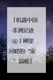 机遇中国·非洲足迹 ④丨刚果河畔的“家”温暖