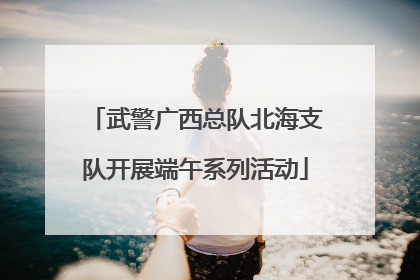 武警广西总队北海支队开展端午系列活动