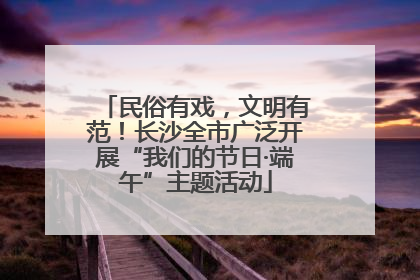 民俗有戏，文明有范！长沙全市广泛开展“我们的节日·端午”主题活动