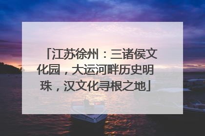 江苏徐州：三诸侯文化园，大运河畔历史明珠，汉文化寻根之地